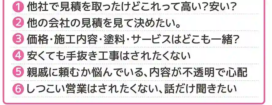 1.他社で見積りを取ったけどこれって高い？安い？2.他の会社の見積りを見て決めたい。3.価格・施工内容・塗料・サービスはどこも一緒？4.安くても手抜き工事はされたくない。5.親戚に頼むか悩んでいる、内容が不透明で心配。6.しつこい営業はされたくない、話だけ聞きたい。